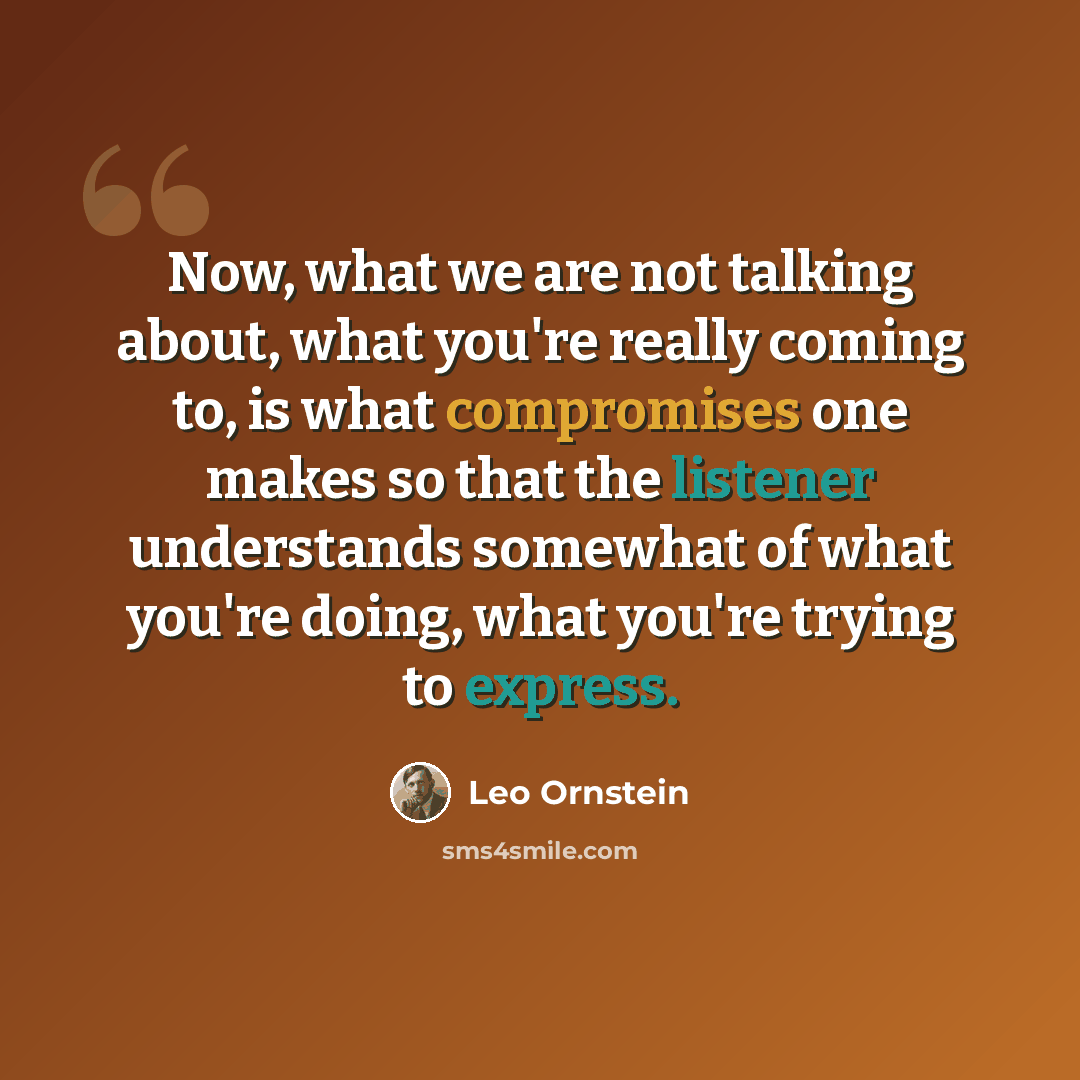 “Now, what we are not talking about, what you're really coming to, is what compromises one makes so that the listener understands somewhat of what you're doing, what you're trying to express.” quote by Leo Ornstein
