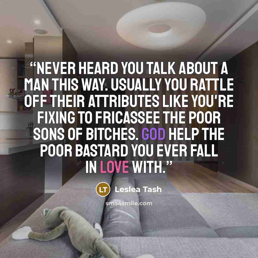 “Never heard you talk about a man this way. Usually you rattle off their attributes like you're fixing to fricassee the poor sons of bitches. God help the poor bastard you ever fall in love with.” quote by Leslea Tash