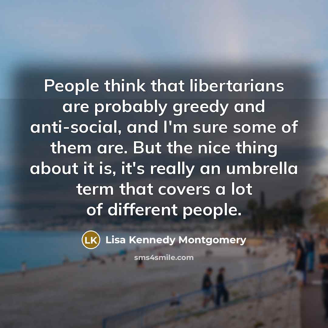 “People think that libertarians are probably greedy and anti-social, and I'm sure some of them are. But the nice thing about it is, it's really an umbrella term that covers a lot of different people.” quote by Lisa Kennedy Montgomery