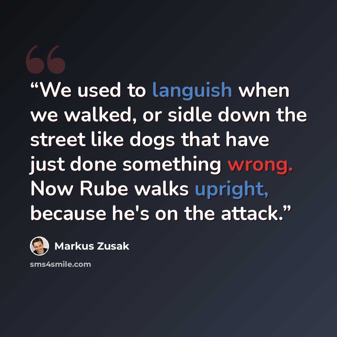 “We used to languish when we walked, or sidle down the street like dogs that have just done something wrong. Now Rube walks upright, because he's on the attack.” quote by Markus Zusak