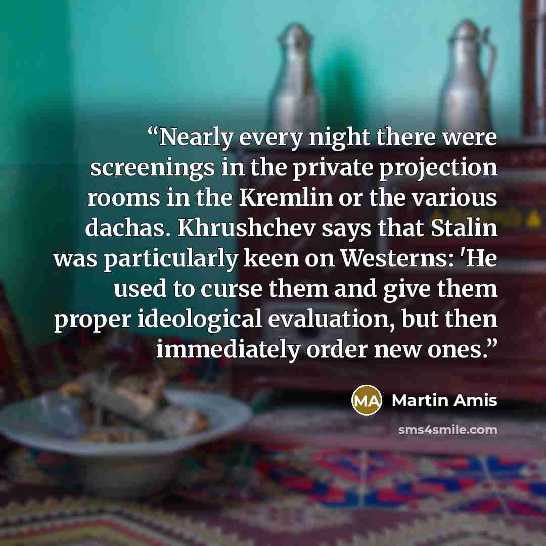 “Nearly every night there were screenings in the private projection rooms in the Kremlin or the various dachas. Khrushchev says that Stalin was particularly keen on Westerns: 'He used to curse them and give them proper ideological evaluation, but then immediately order new ones.” quote by Martin Amis