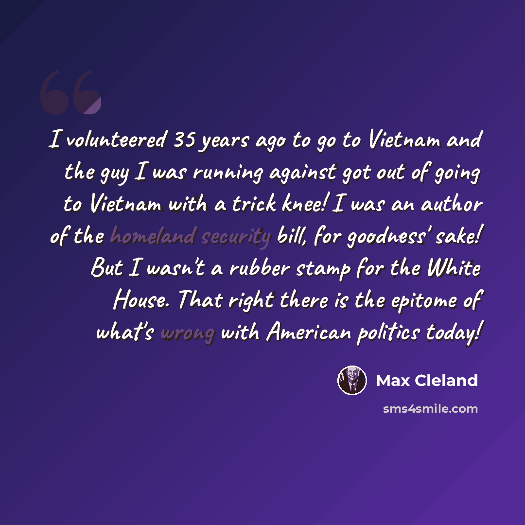 “I volunteered 35 years ago to go to Vietnam and the guy I was running against got out of going to Vietnam with a trick knee! I was an author of the homeland security bill, for goodness' sake! But I wasn't a rubber stamp for the White House. That right there is the epitome of what's wrong with…” quote by Max Cleland