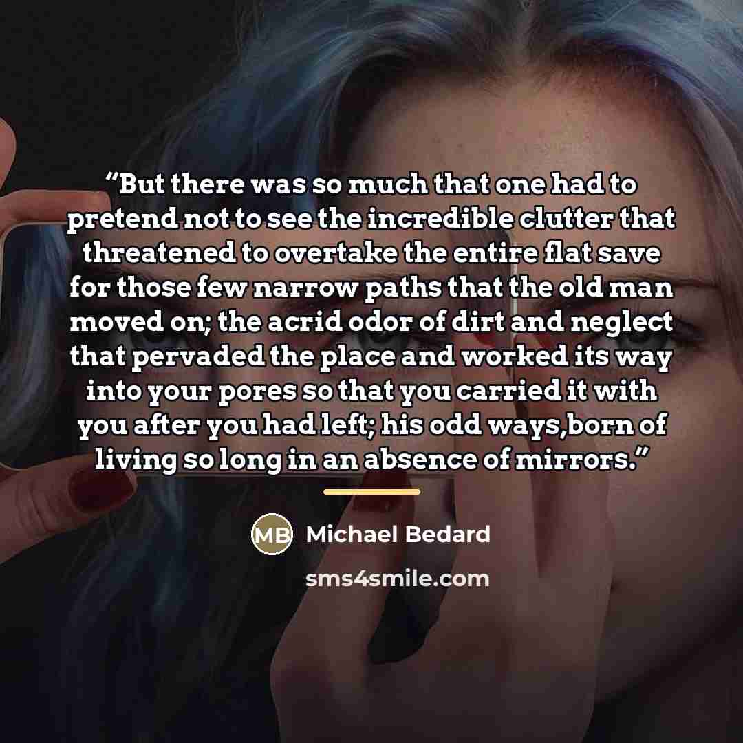 “But there was so much that one had to pretend not to see the incredible clutter that threatened to overtake the entire flat save for those few narrow paths that the old man moved on; the acrid odor of dirt and neglect that pervaded the place and worked its way into your pores so that you carried…” quote by Michael Bedard