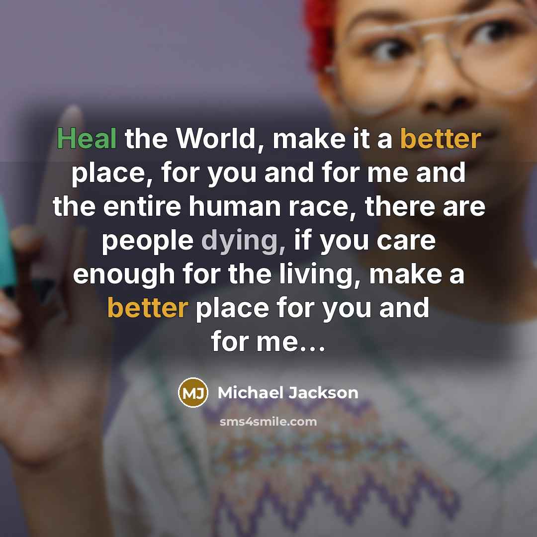 “Heal the World, make it a better place, for you and for me and the entire human race, there are people dying, if you care enough for the living, make a better place for you and for me…” quote by Michael Jackson