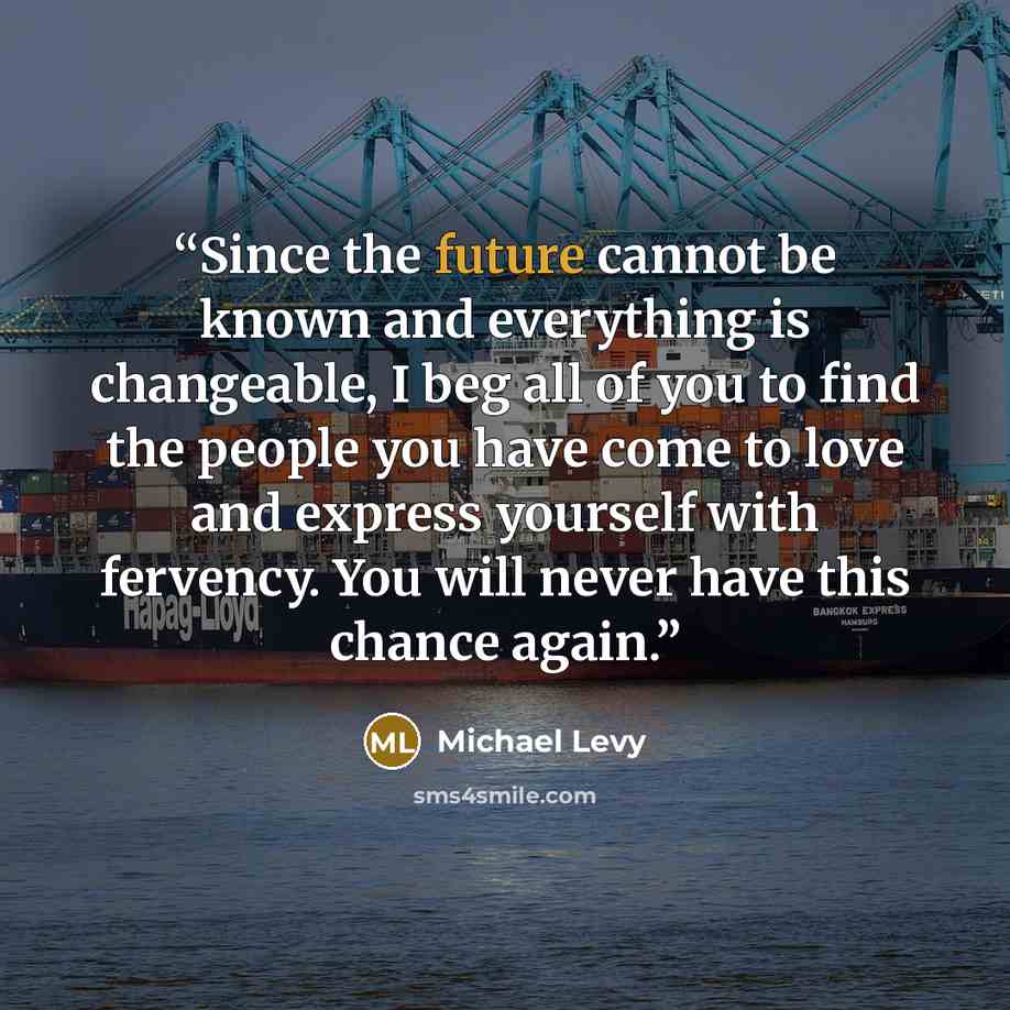 “Since the future cannot be known and everything is changeable, I beg all of you to find the people you have come to love and express yourself with fervency. You will never have this chance again.” quote by Michael Levy