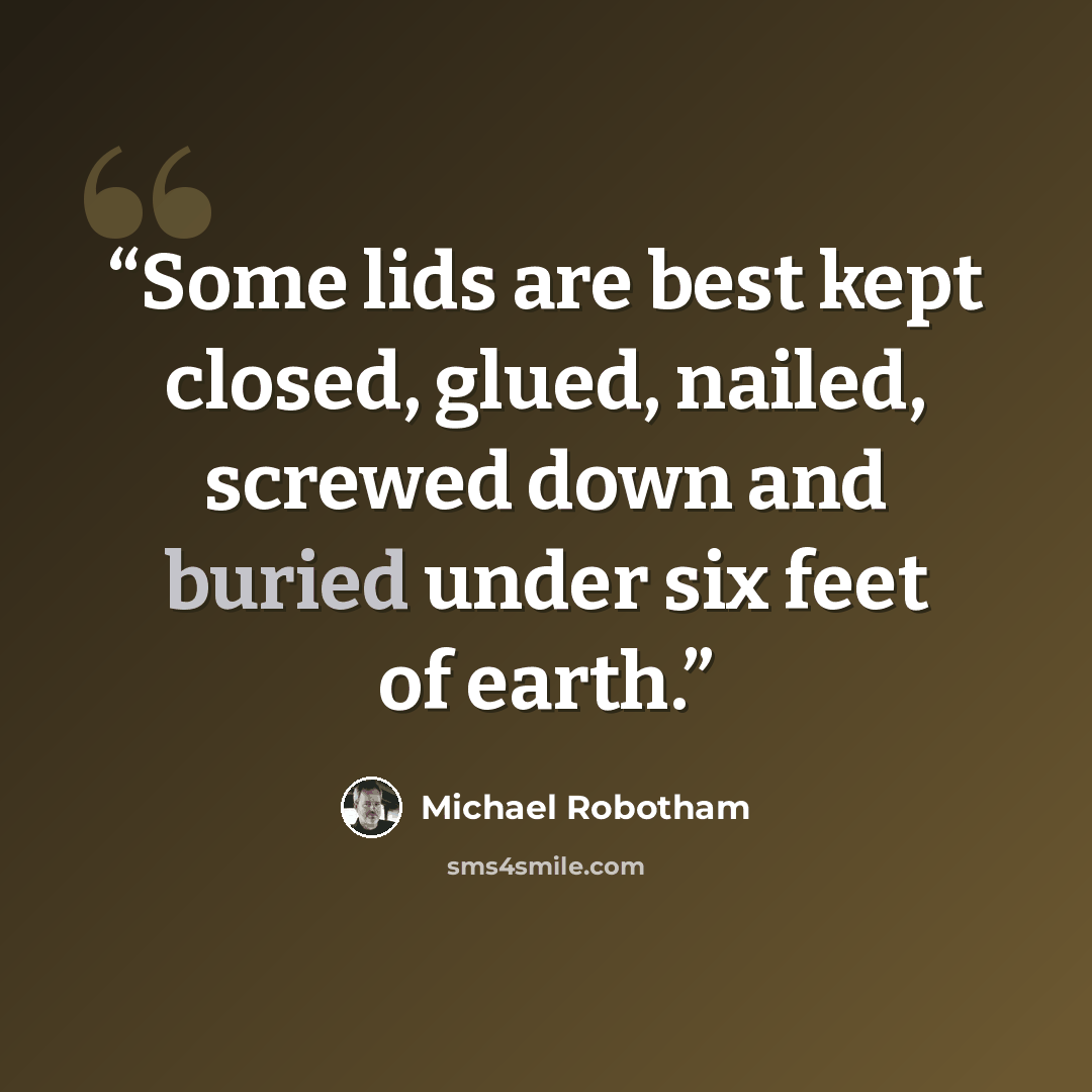 “Some lids are best kept closed, glued, nailed, screwed down and buried under six feet of earth.” quote by Michael Robotham