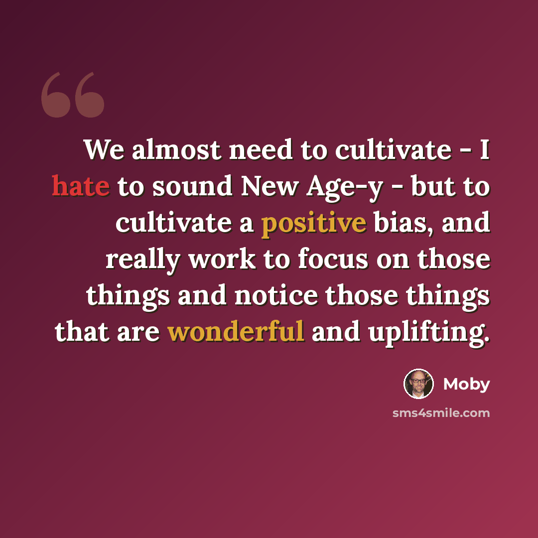 “We almost need to cultivate - I hate to sound New Age-y - but to cultivate a positive bias, and really work to focus on those things and notice those things that are wonderful and uplifting.” quote by Moby