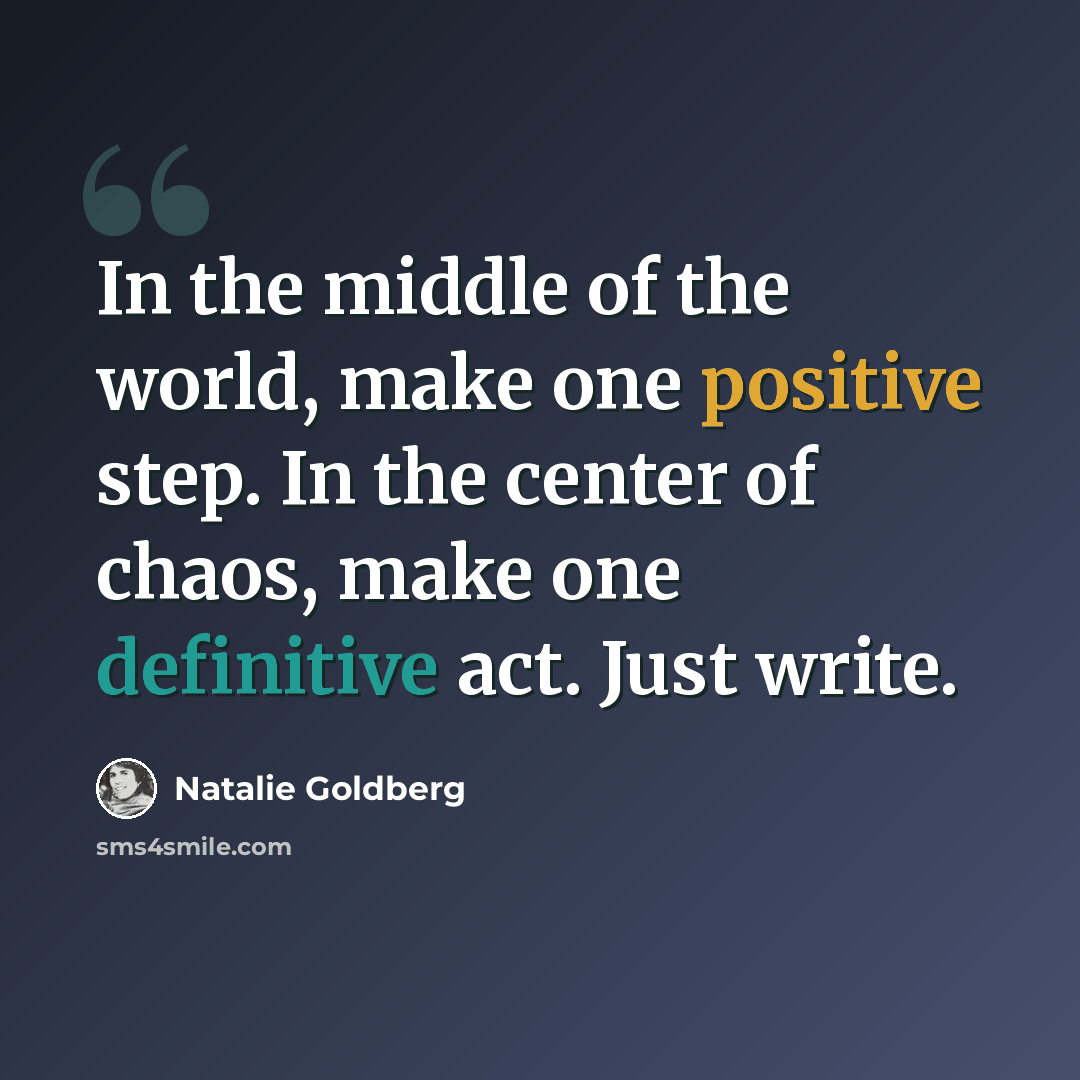 “In the middle of the world, make one positive step. In the center of chaos, make one definitive act. Just write.” quote by Natalie Goldberg