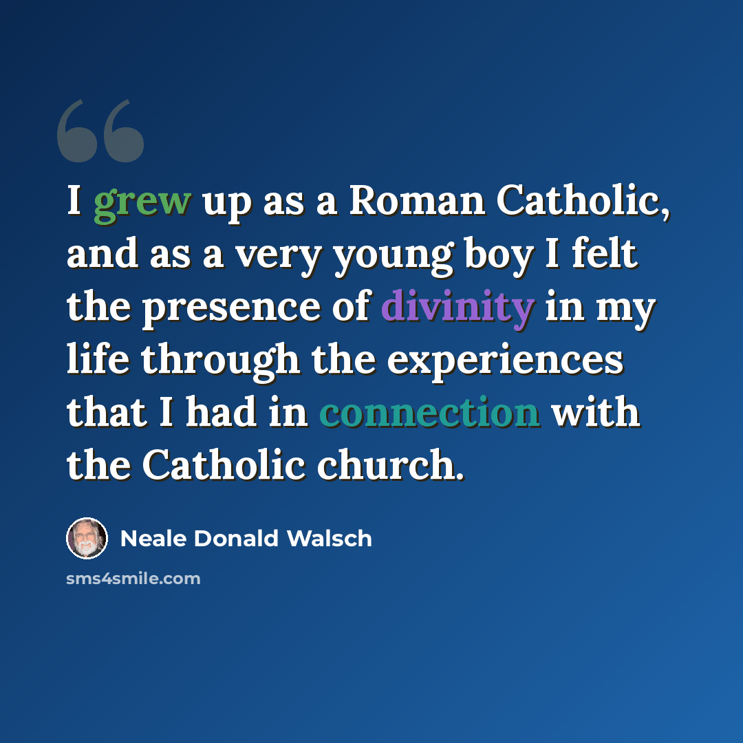 “I grew up as a Roman Catholic, and as a very young boy I felt the presence of divinity in my life through the experiences that I had in connection with the Catholic church.” quote by Neale Donald Walsch