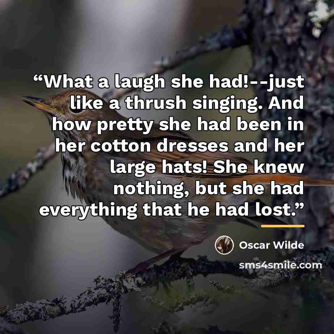 “What a laugh she had!--just like a thrush singing. And how pretty she had been in her cotton dresses and her large hats! She knew nothing, but she had everything that he had lost.” quote by Oscar Wilde