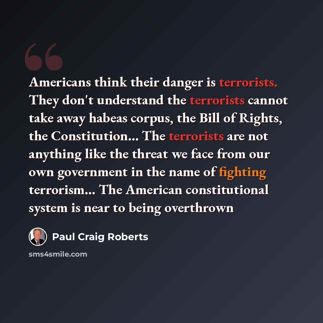 “Americans think their danger is terrorists. They don't understand the terrorists cannot take away habeas corpus, the Bill of Rights, the Constitution… The terrorists are not anything like the threat we face from our own government in the name of fighting terrorism… The American constitutional…” quote by Paul Craig Roberts