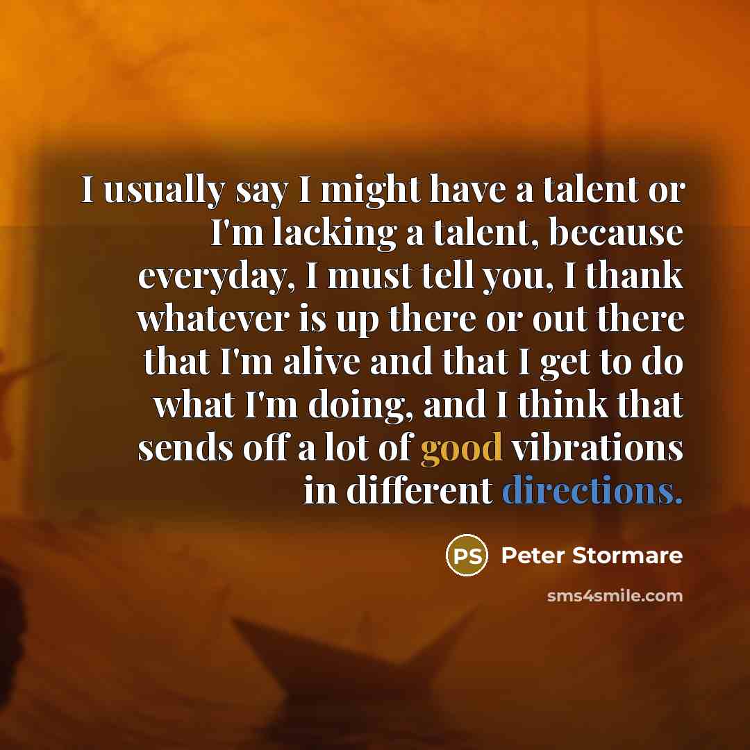 “I usually say I might have a talent or I'm lacking a talent, because everyday, I must tell you, I thank whatever is up there or out there that I'm alive and that I get to do what I'm doing, and I think that sends off a lot of good vibrations in different directions.” quote by Peter Stormare