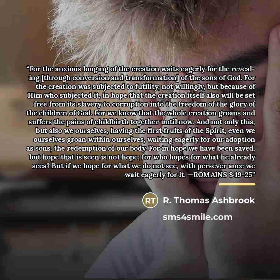“For the anxious longing of the creation waits eagerly for the reveal- ing [through conversion and transformation] of the sons of God. For the creation was subjected to futility, not willingly, but because of Him who subjected it, in hope that the creation itself also will be set free from its…” quote by R. Thomas Ashbrook