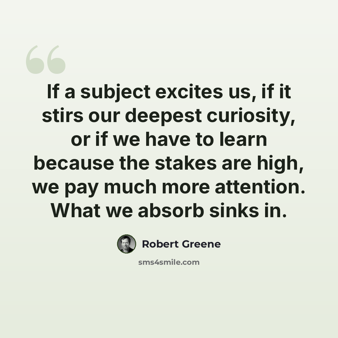 “If a subject excites us, if it stirs our deepest curiosity, or if we have to learn because the stakes are high, we pay much more attention. What we absorb sinks in.” quote by Robert Greene