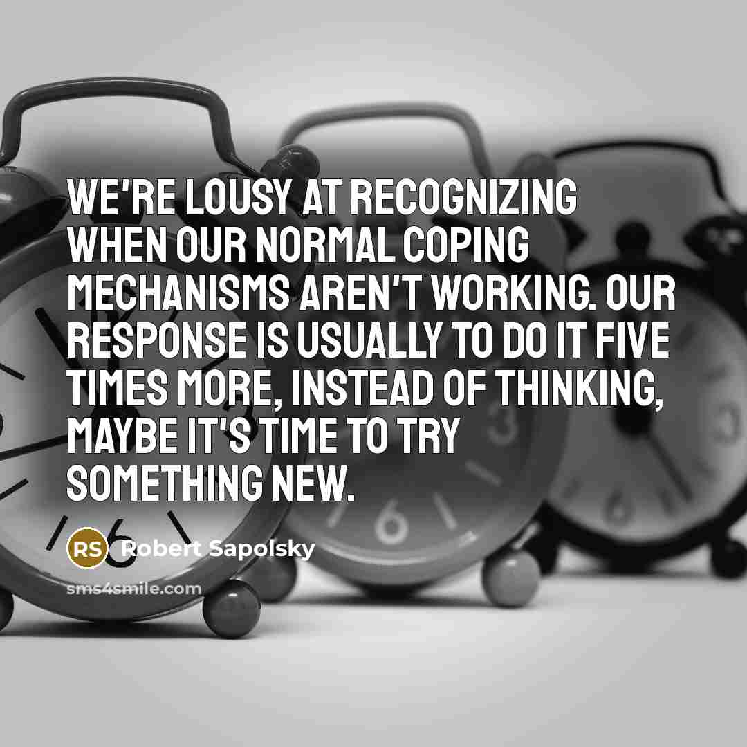 “We're lousy at recognizing when our normal coping mechanisms aren't working. Our response is usually to do it five times more, instead of thinking, maybe it's time to try something new.” quote by Robert Sapolsky