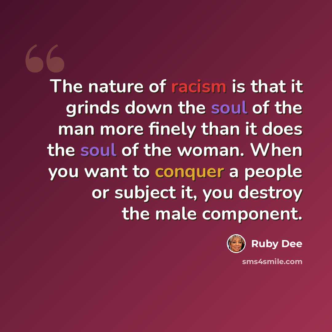 “The nature of racism is that it grinds down the soul of the man more finely than it does the soul of the woman. When you want to conquer a people or subject it, you destroy the male component.” quote by Ruby Dee