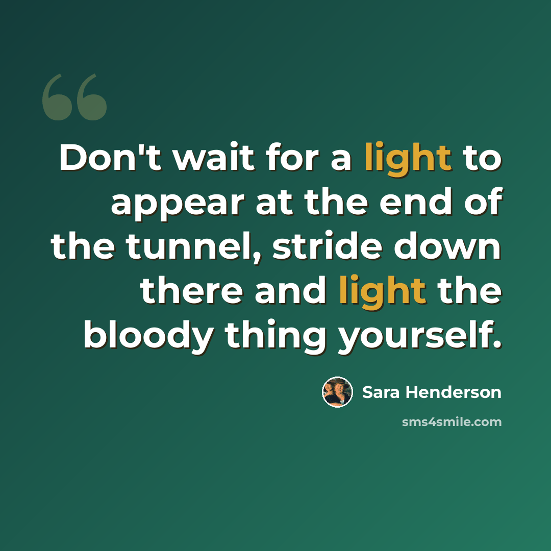 “Don't wait for a light to appear at the end of the tunnel, stride down there and light the bloody thing yourself.” quote by Sara Henderson