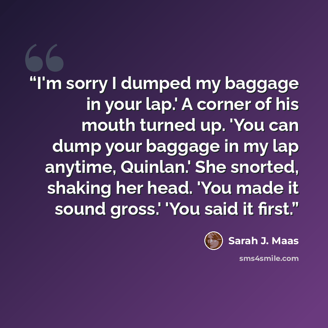 “I'm sorry I dumped my baggage in your lap.' A corner of his mouth turned up. 'You can dump your baggage in my lap anytime, Quinlan.' She snorted, shaking her head. 'You made it sound gross.' 'You said it first.” quote by Sarah J. Maas