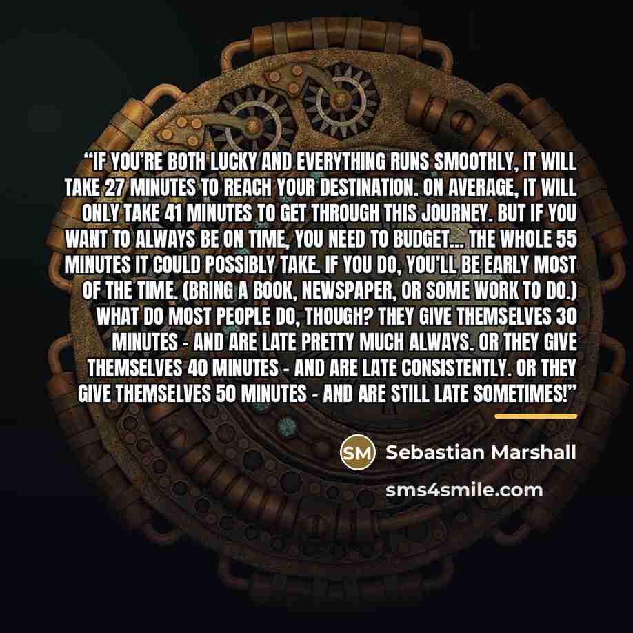 “If you’re both lucky and everything runs smoothly, it will take 27 minutes to reach your destination. On average, it will only take 41 minutes to get through this journey. But if you want to always be on time, you need to budget… the whole 55 minutes it could possibly take. If you do, you’ll be…” quote by Sebastian Marshall