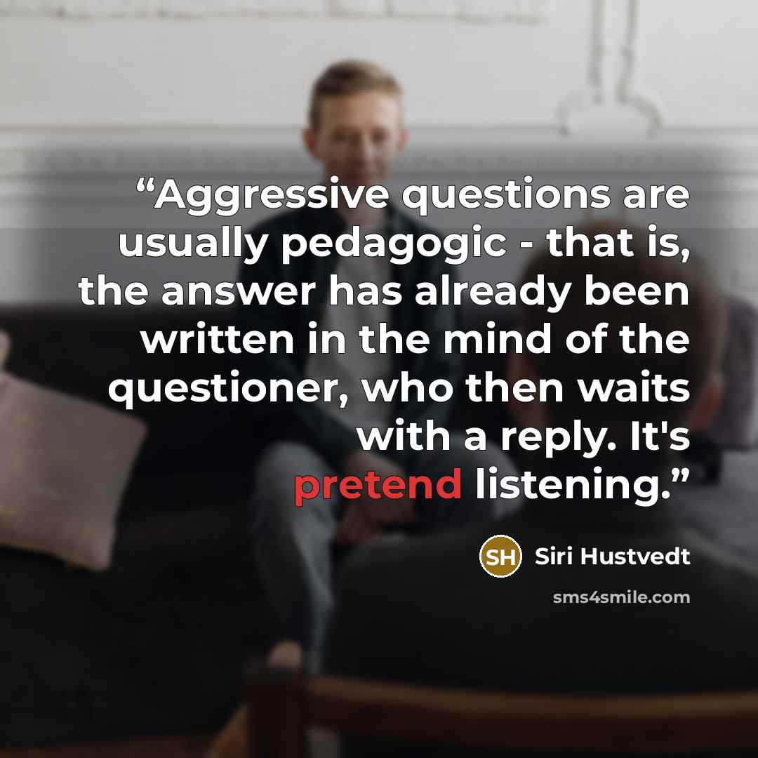 “Aggressive questions are usually pedagogic - that is, the answer has already been written in the mind of the questioner, who then waits with a reply. It's pretend listening.” quote by Siri Hustvedt