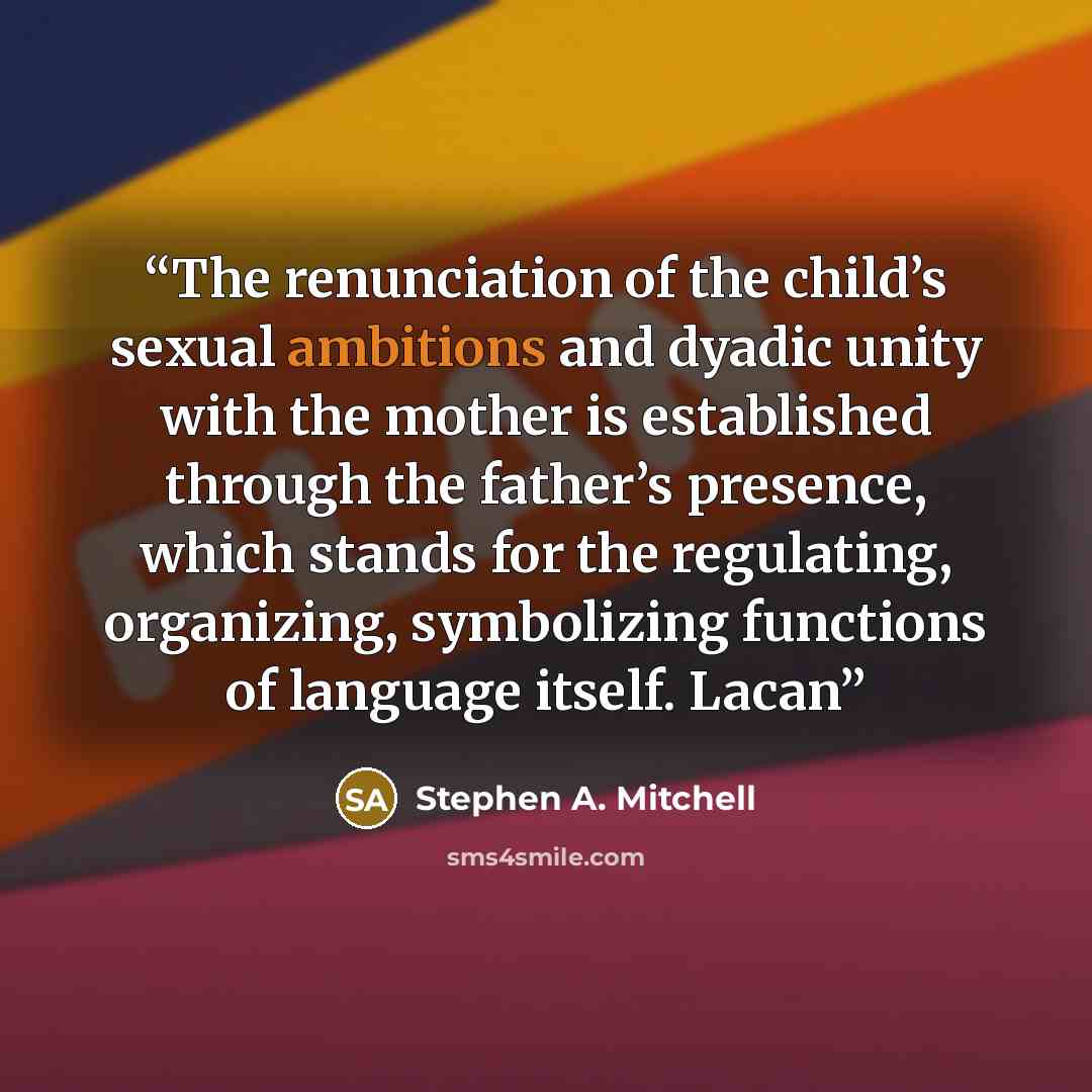 “The renunciation of the child’s sexual ambitions and dyadic unity with the mother is established through the father’s presence, which stands for the regulating, organizing, symbolizing functions of language itself. Lacan” quote by Stephen A. Mitchell