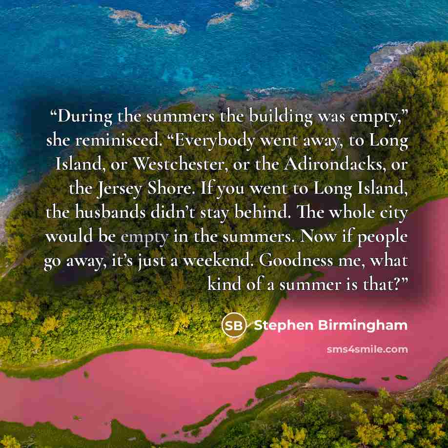 “During the summers the building was empty,” she reminisced. “Everybody went away, to Long Island, or Westchester, or the Adirondacks, or the Jersey Shore. If you went to Long Island, the husbands didn’t stay behind. The whole city would be empty in the summers. Now if people go away, it’s just a…” quote by Stephen Birmingham