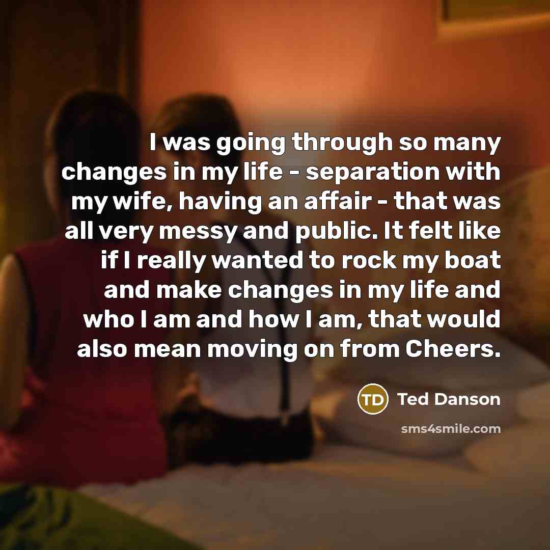“I was going through so many changes in my life - separation with my wife, having an affair - that was all very messy and public. It felt like if I really wanted to rock my boat and make changes in my life and who I am and how I am, that would also mean moving on from Cheers.” quote by Ted Danson