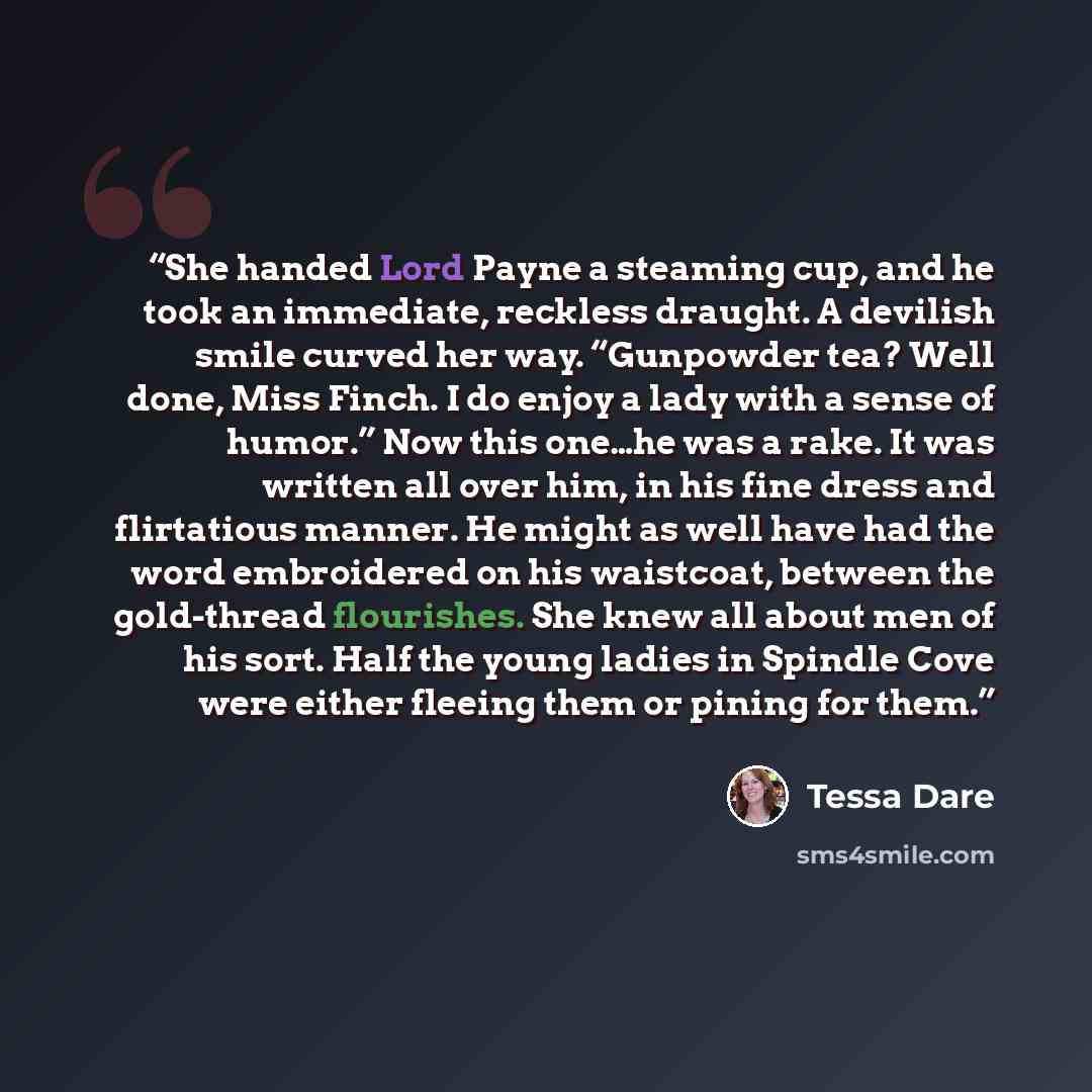 “She handed Lord Payne a steaming cup, and he took an immediate, reckless draught. A devilish smile curved her way. “Gunpowder tea? Well done, Miss Finch. I do enjoy a lady with a sense of humor.” Now this one…he was a rake. It was written all over him, in his fine dress and flirtatious manner. He…” quote by Tessa Dare