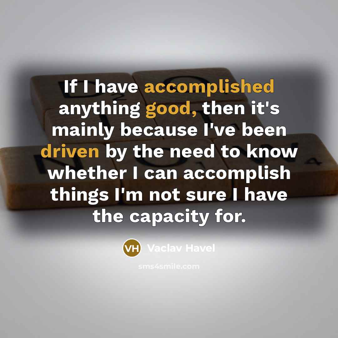 “If I have accomplished anything good, then it's mainly because I've been driven by the need to know whether I can accomplish things I'm not sure I have the capacity for.” quote by Vaclav Havel