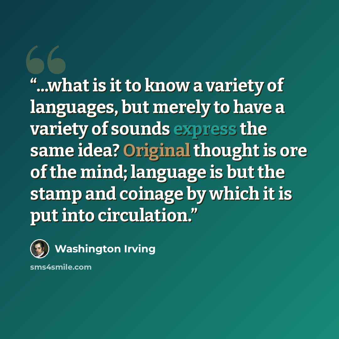 “...what is it to know a variety of languages, but merely to have a variety of sounds express the same idea? Original thought is ore of the mind; language is but the stamp and coinage by which it is put into circulation.” quote by Washington Irving