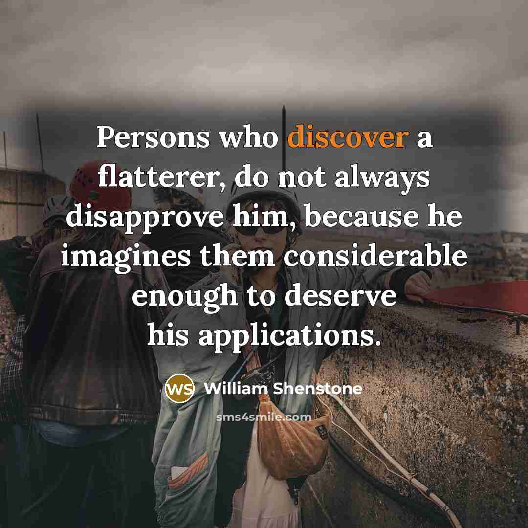 “Persons who discover a flatterer, do not always disapprove him, because he imagines them considerable enough to deserve his applications.” quote by William Shenstone