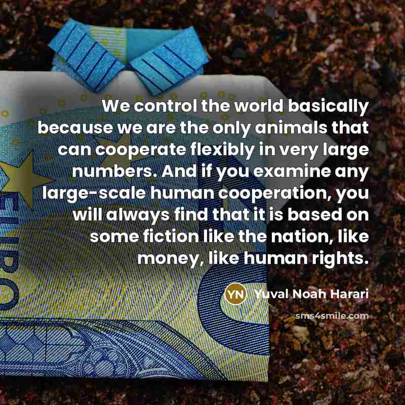 “We control the world basically because we are the only animals that can cooperate flexibly in very large numbers. And if you examine any large-scale human cooperation, you will always find that it is based on some fiction like the nation, like money, like human rights.” quote by Yuval Noah Harari