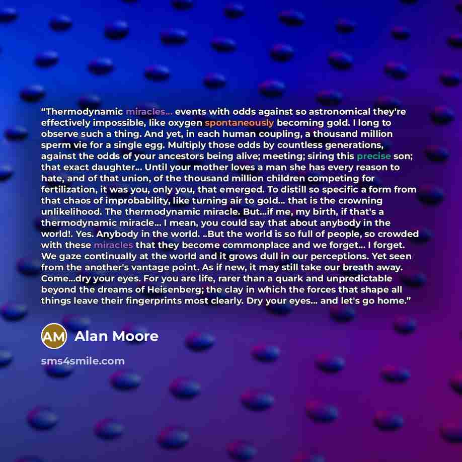 “Thermodynamic miracles... events with odds against so astronomical they're effectively impossible, like oxygen spontaneously becoming gold. I long to observe such a thing. And yet, in each human coupling, a thousand million sperm vie for a single egg. Multiply those odds by countless generations…” quote by Alan Moore