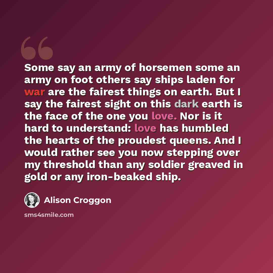 “Some say an army of horsemen some an army on foot others say ships laden for war are the fairest things on earth. But I say the fairest sight on this dark earth is the face of the one you love. Nor is it hard to understand: love has humbled the hearts of the proudest queens. And I would rather see…” quote by Alison Croggon