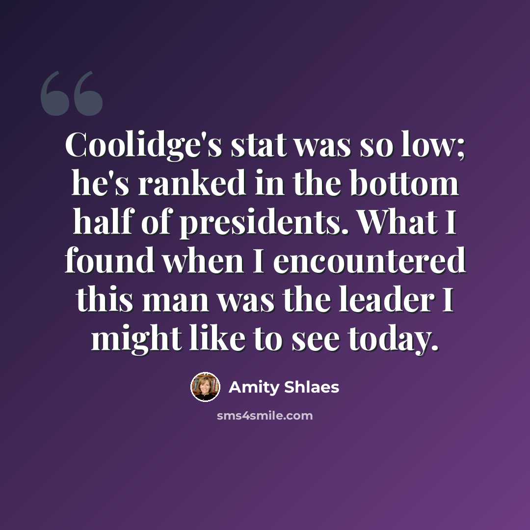 “Coolidge's stat was so low; he's ranked in the bottom half of presidents. What I found when I encountered this man was the leader I might like to see today.” quote by Amity Shlaes