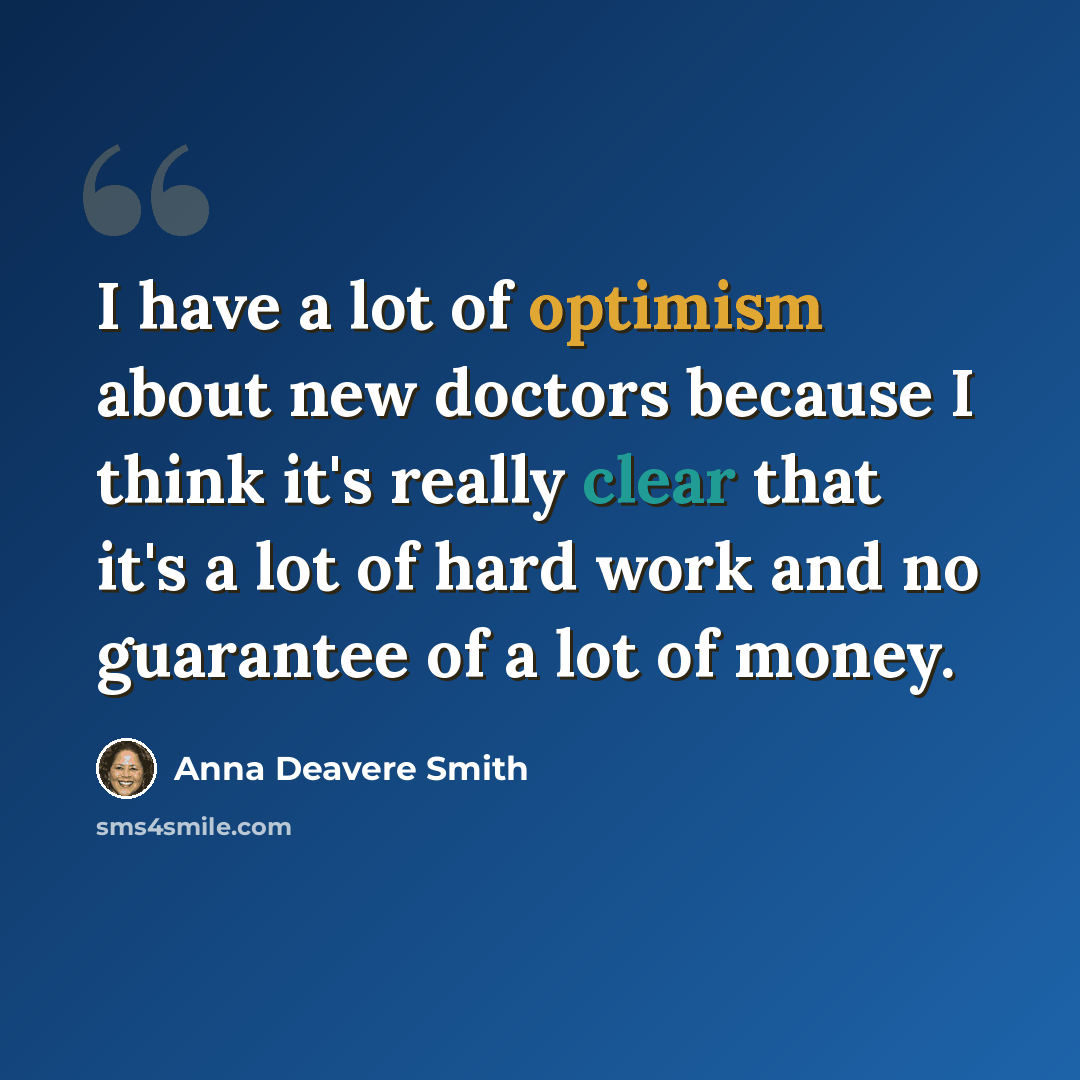 “I have a lot of optimism about new doctors because I think it's really clear that it's a lot of hard work and no guarantee of a lot of money.” quote by Anna Deavere Smith