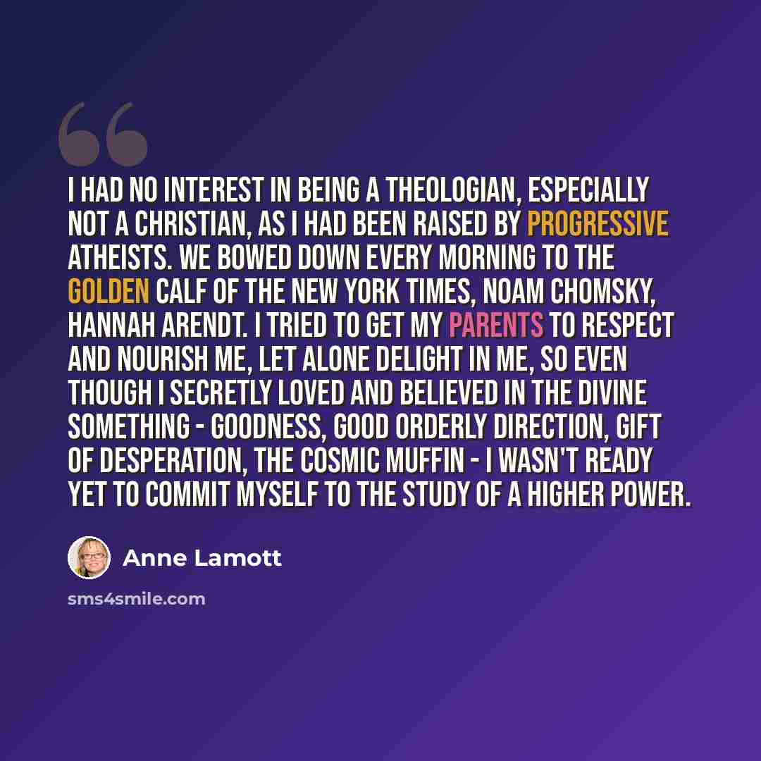 “I had NO interest in being a theologian, especially not a Christian, as I had been raised by progressive atheists. We bowed down every morning to the golden calf of the New York Times, Noam Chomsky, Hannah Arendt. I tried to get my parents to respect and nourish me, let alone delight in me, so…” quote by Anne Lamott