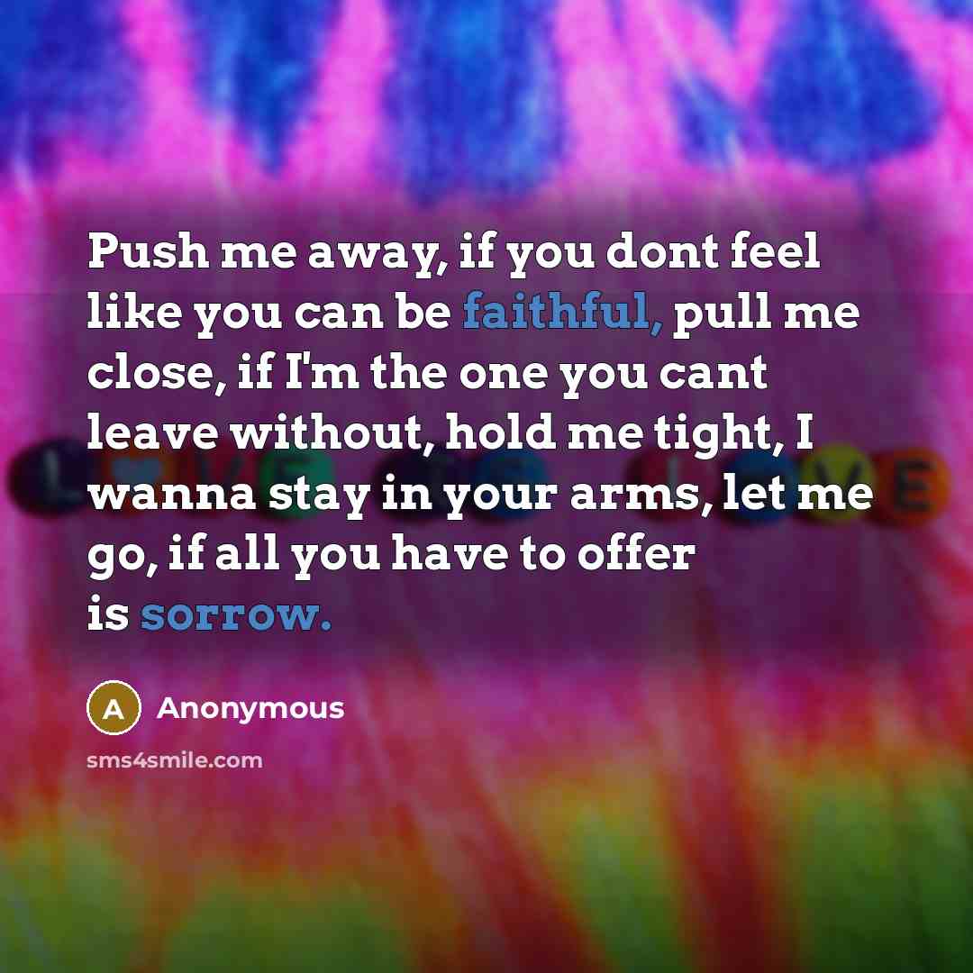 “Push me away, if you dont feel like you can be faithful, pull me close, if I'm the one you cant leave without, hold me tight, I wanna stay in your arms, let me go, if all you have to offer is sorrow.” quote by Anonymous