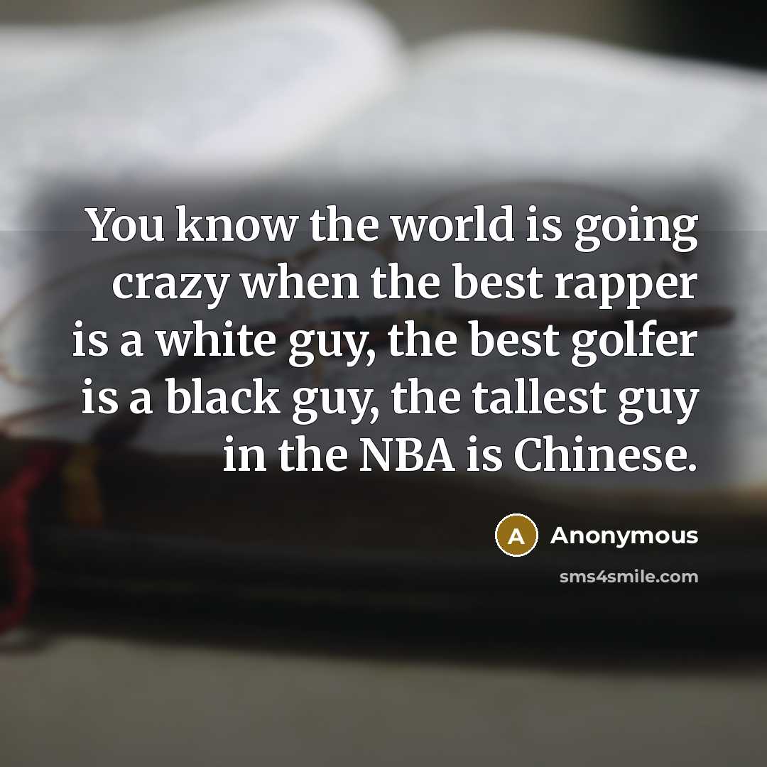 “You know the world is going crazy when the best rapper is a white guy, the best golfer is a black guy, the tallest guy in the NBA is Chinese.” quote by Anonymous