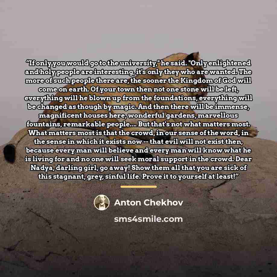 “If only you would go to the university," he said. "Only enlightened and holy people are interesting, it's only they who are wanted. The more of such people there are, the sooner the Kingdom of God will come on earth. Of your town then not one stone will be left, everything will he blown up from…” quote by Anton Chekhov