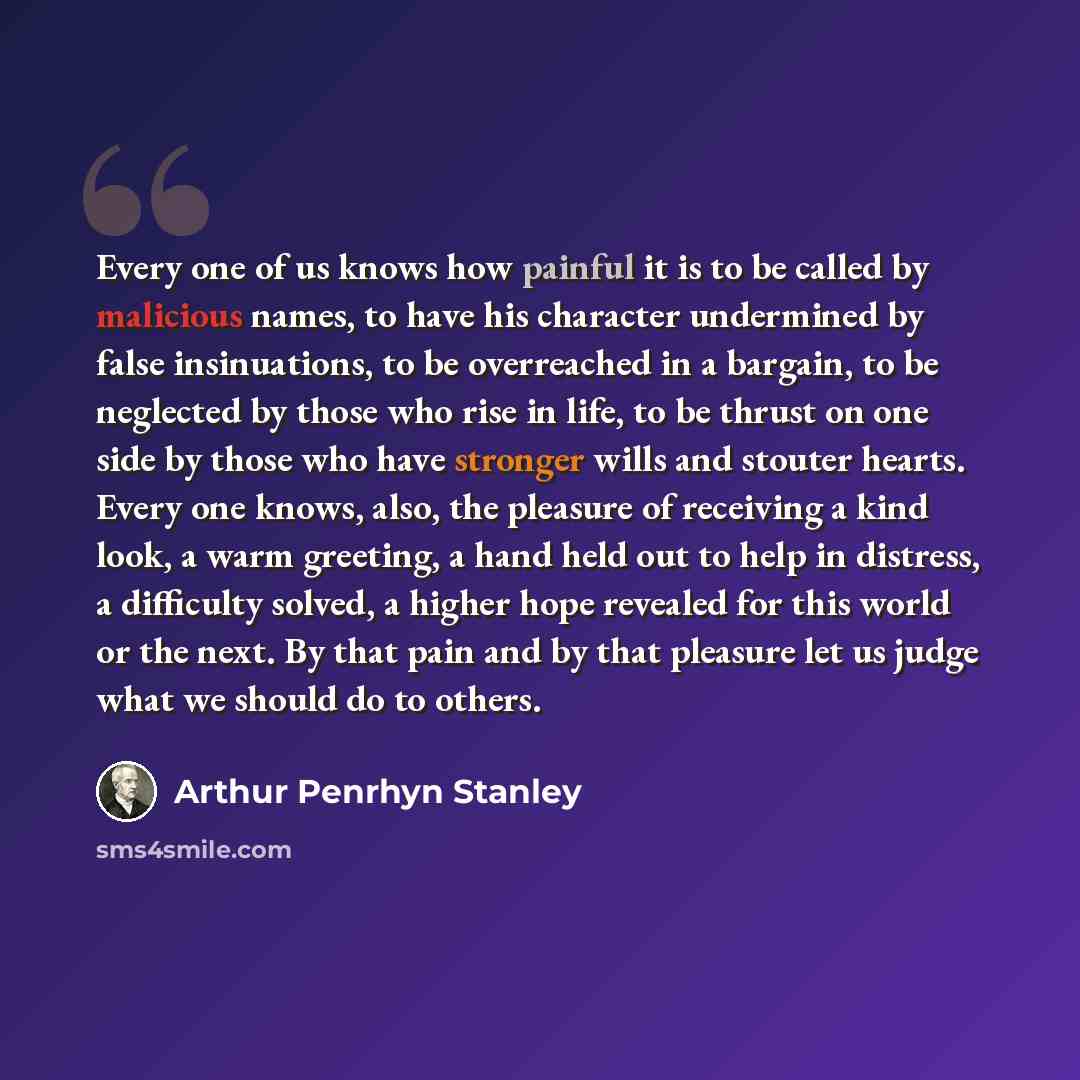 “Every one of us knows how painful it is to be called by malicious names, to have his character undermined by false insinuations, to be overreached in a bargain, to be neglected by those who rise in life, to be thrust on one side by those who have stronger wills and stouter hearts. Every one knows…” quote by Arthur Penrhyn Stanley