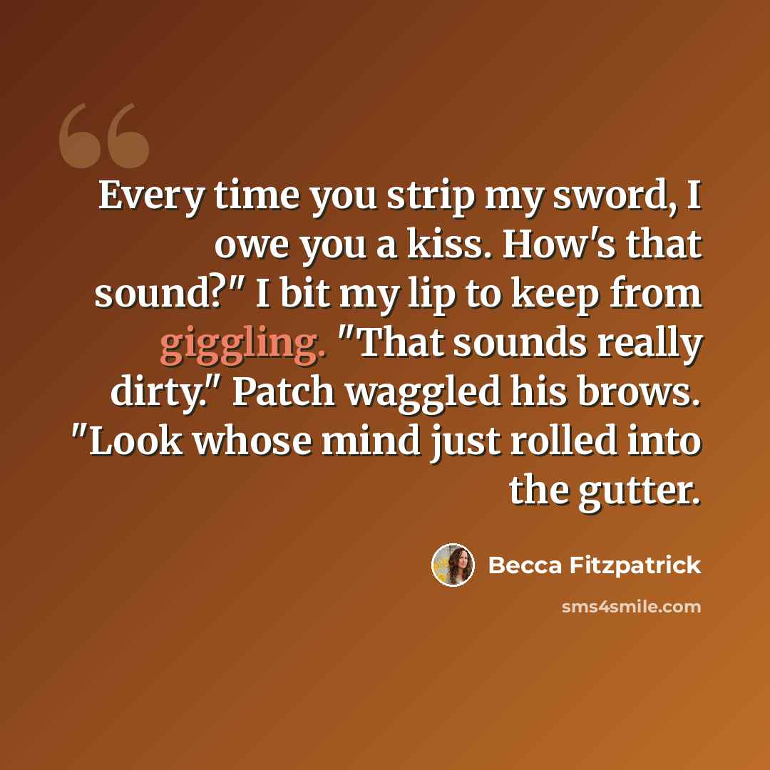 “Every time you strip my sword, I owe you a kiss. How's that sound?" I bit my lip to keep from giggling. "That sounds really dirty." Patch waggled his brows. "Look whose mind just rolled into the gutter.” quote by Becca Fitzpatrick