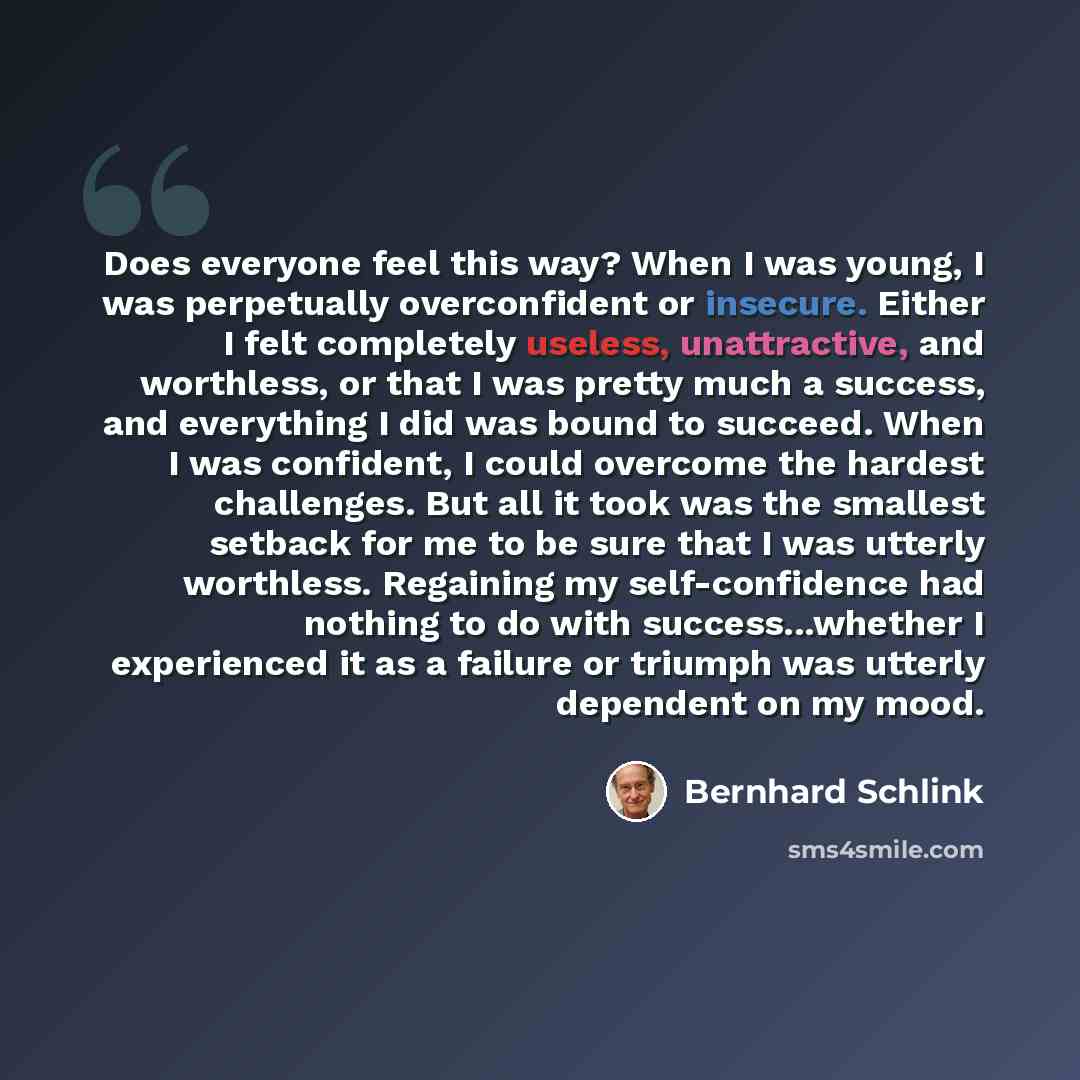 “Does everyone feel this way? When I was young, I was perpetually overconfident or insecure. Either I felt completely useless, unattractive, and worthless, or that I was pretty much a success, and everything I did was bound to succeed. When I was confident, I could overcome the hardest challenges…” quote by Bernhard Schlink