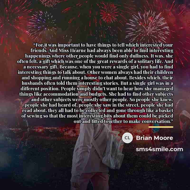 “For it was important to have things to tell which interested your friends. And Miss Hearne had always been able to find interesting happenings where other people would find only dullness. It was, she often felt, a gift which was one of the great rewards of a solitary life. And a necessary gift…” quote by Brian Moore