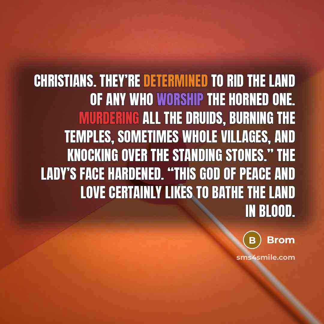 “Christians. They’re determined to rid the land of any who worship the Horned One. Murdering all the druids, burning the temples, sometimes whole villages, and knocking over the standing stones.” The Lady’s face hardened. “This god of peace and love certainly likes to bathe the land in blood.” quote by Brom