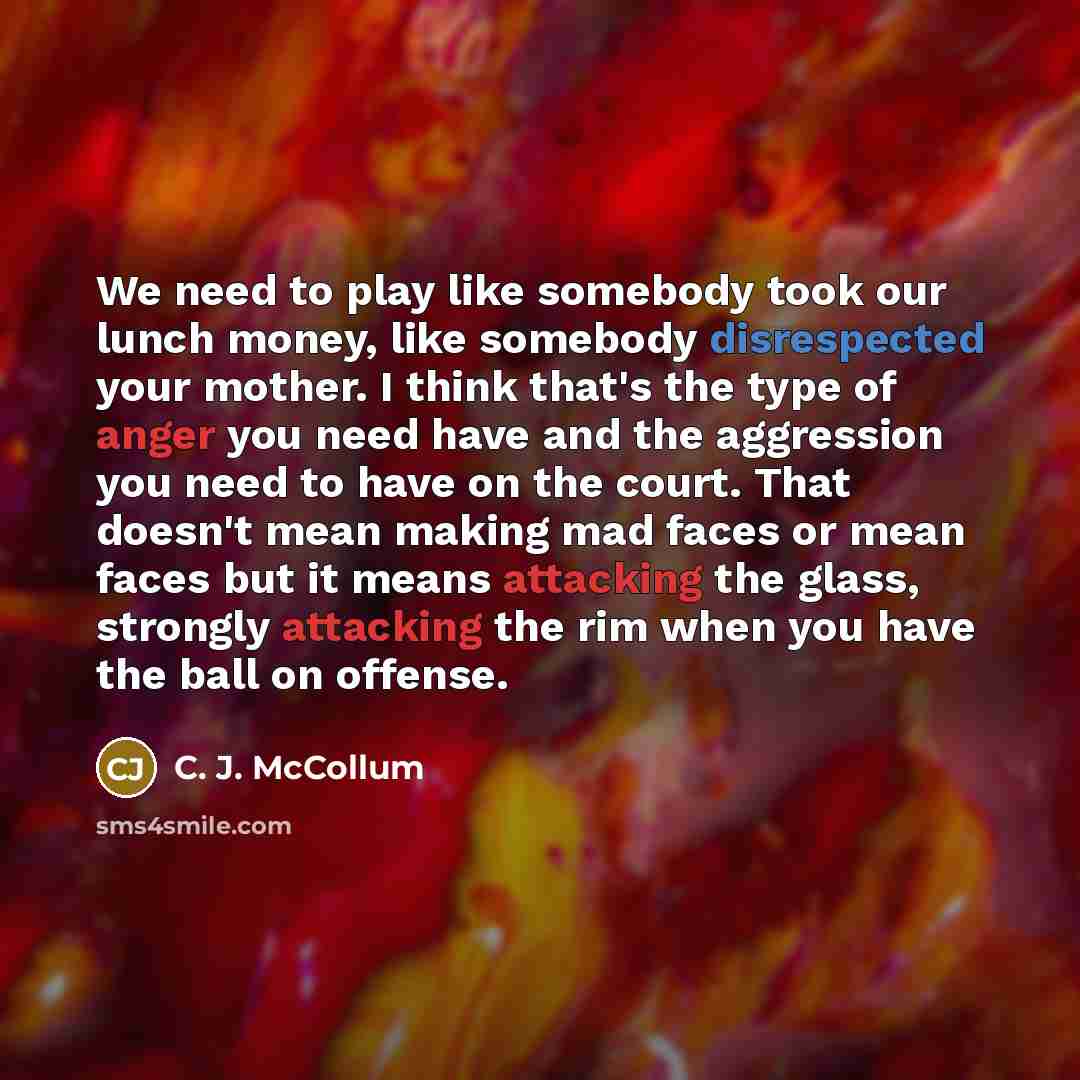 “We need to play like somebody took our lunch money, like somebody disrespected your mother. I think that's the type of anger you need have and the aggression you need to have on the court. That doesn't mean making mad faces or mean faces but it means attacking the glass, strongly attacking the rim…” quote by C. J. McCollum