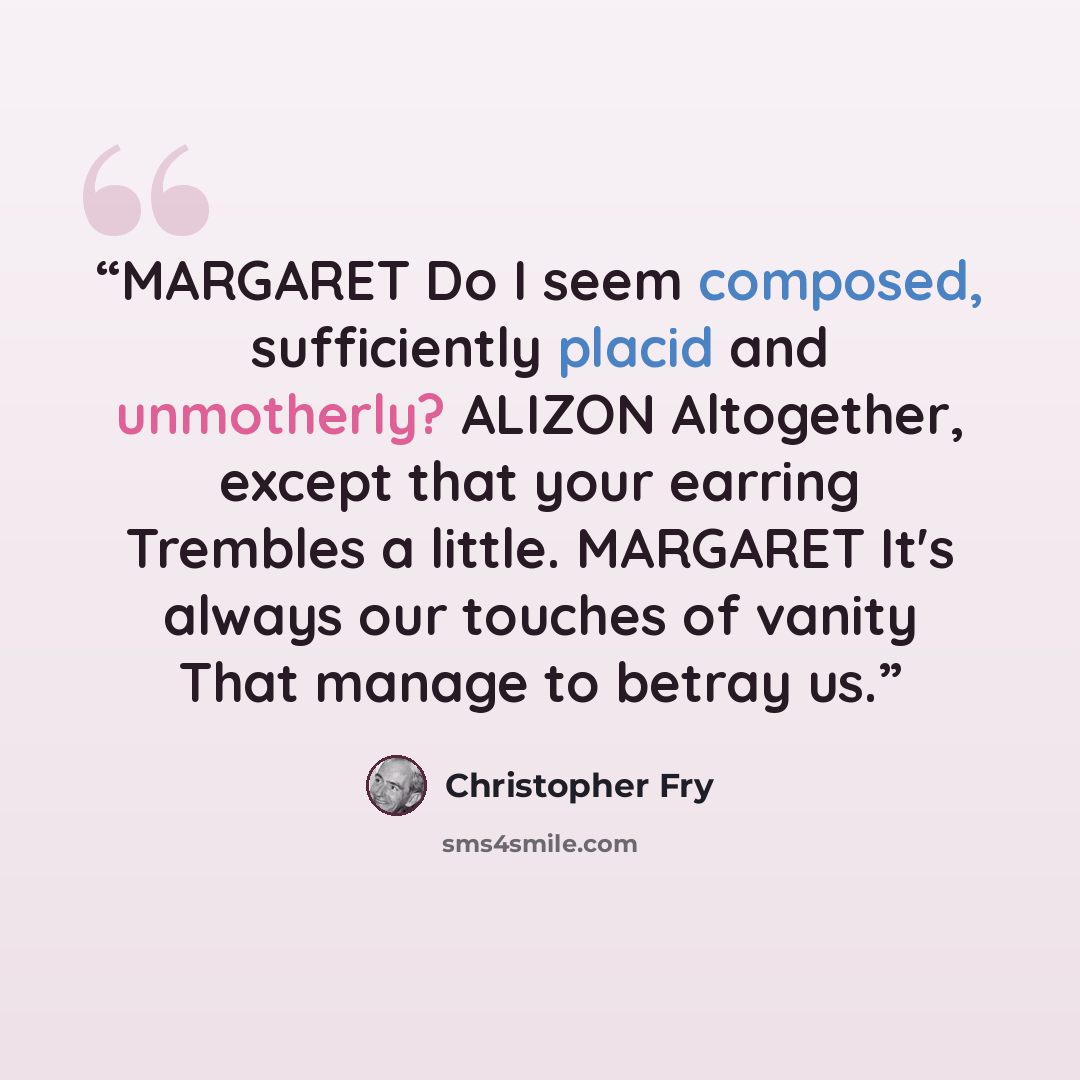 “MARGARET Do I seem composed, sufficiently placid and unmotherly? ALIZON Altogether, except that your earring Trembles a little. MARGARET It's always our touches of vanity That manage to betray us.” quote by Christopher Fry