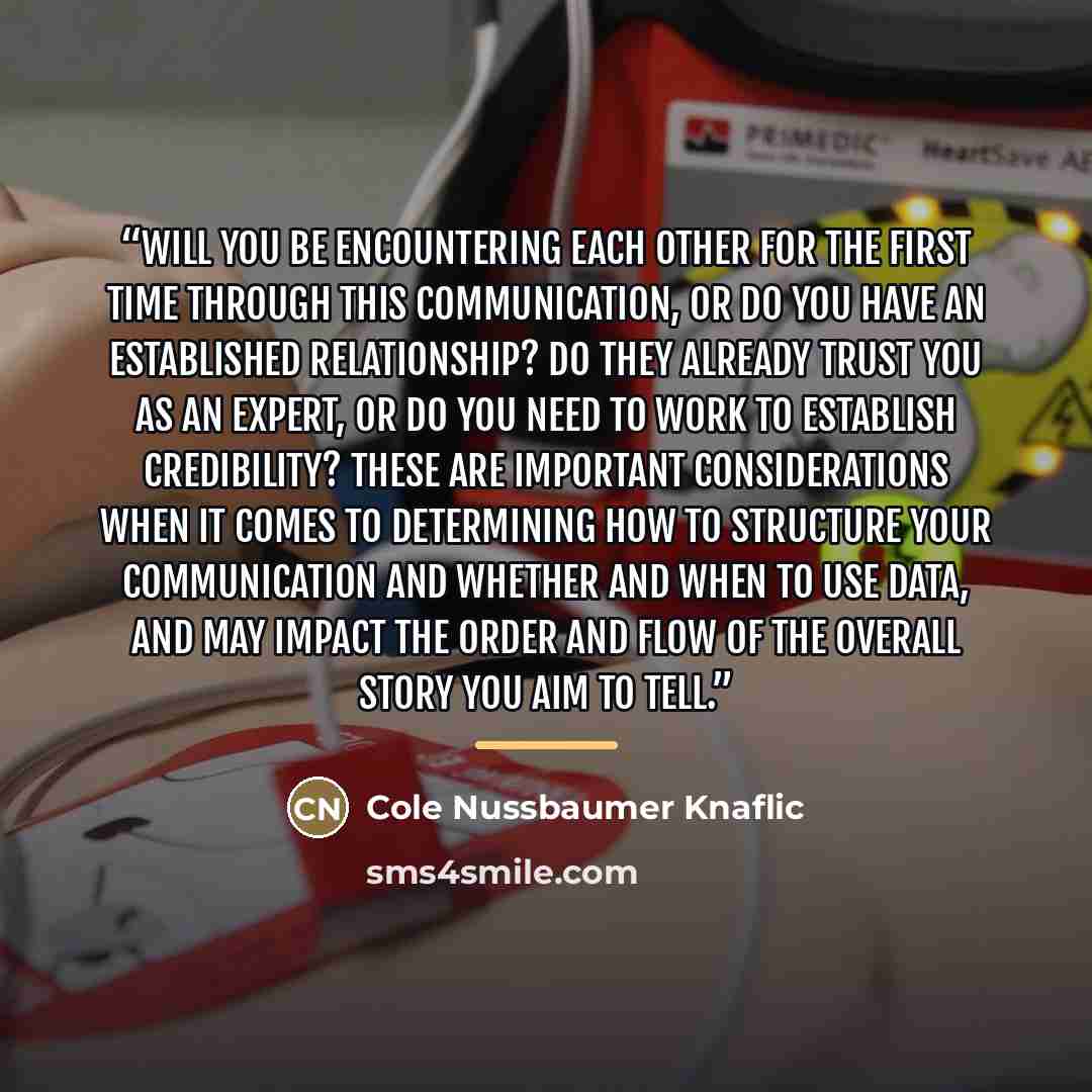 “Will you be encountering each other for the first time through this communication, or do you have an established relationship? Do they already trust you as an expert, or do you need to work to establish credibility? These are important considerations when it comes to determining how to structure…” quote by Cole Nussbaumer Knaflic