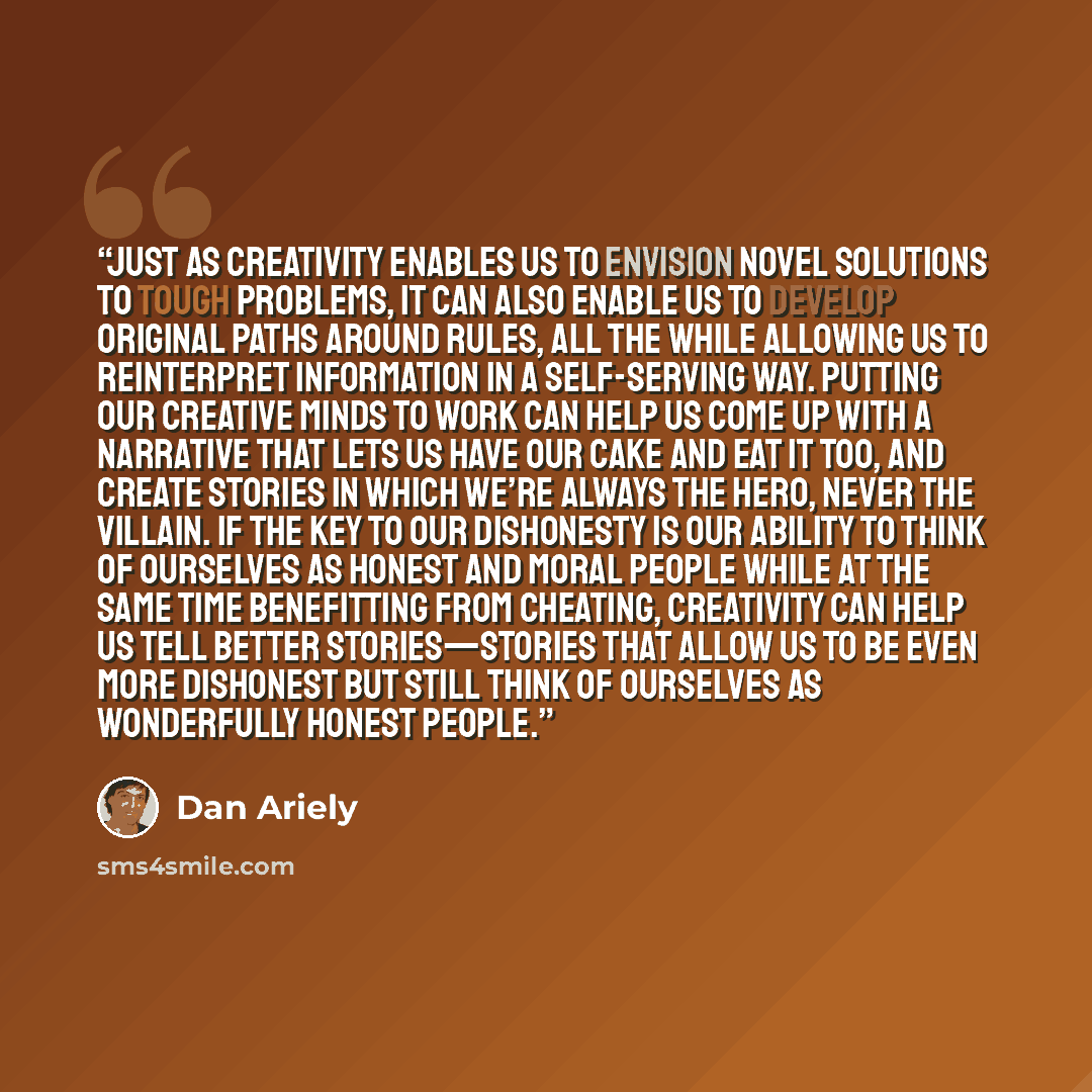 “Just as creativity enables us to envision novel solutions to tough problems, it can also enable us to develop original paths around rules, all the while allowing us to reinterpret information in a self-serving way. Putting our creative minds to work can help us come up with a narrative that lets…” quote by Dan Ariely