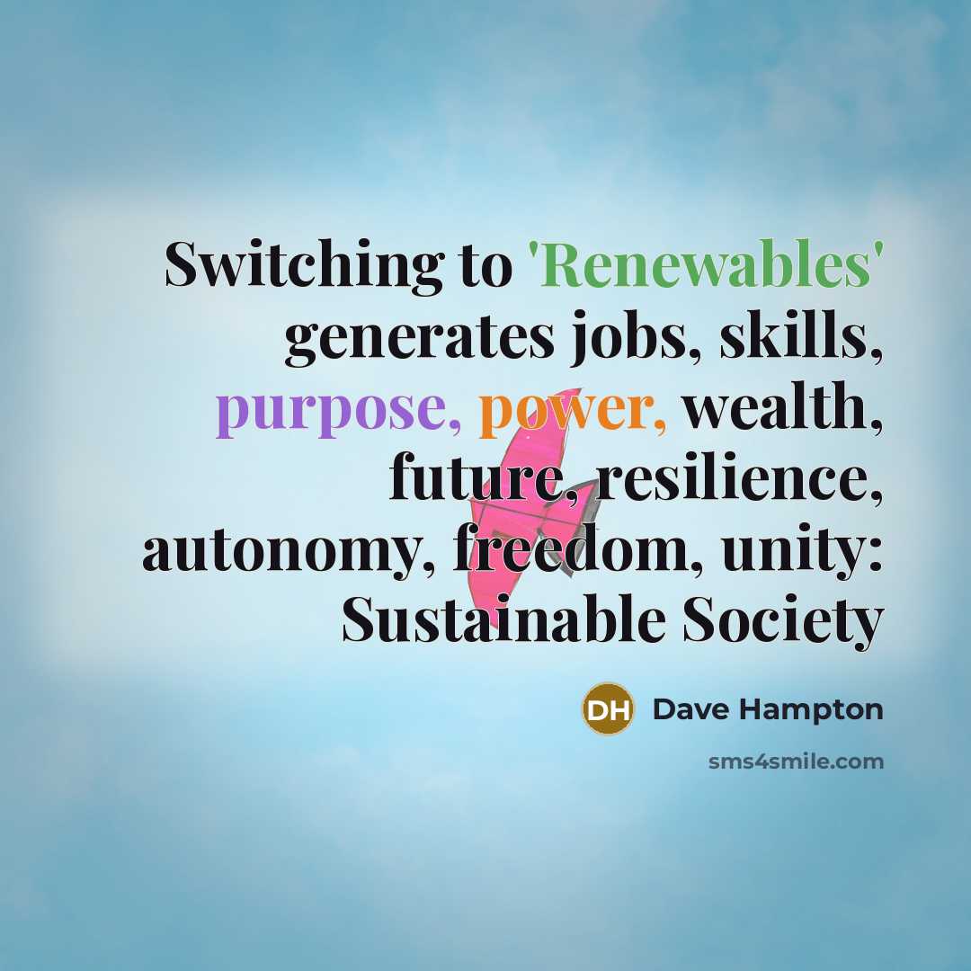 “Switching to 'Renewables' generates jobs, skills, purpose, power, wealth, future, resilience, autonomy, freedom, unity: Sustainable Society” quote by Dave Hampton